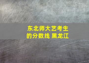 东北师大艺考生的分数线 黑龙江